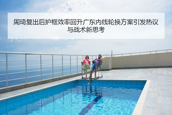 周琦复出后护框效率回升广东内线轮换方案引发热议与战术新思考